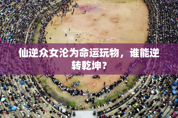 仙逆众女沦为命运玩物，谁能逆转乾坤？