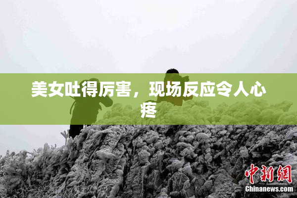 美女吐得厉害，现场反应令人心疼