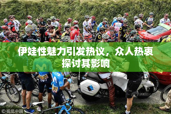 伊娃性魅力引发热议，众人热衷探讨其影响