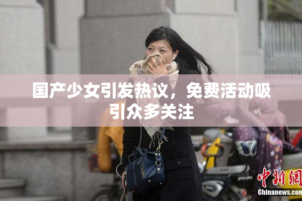 国产少女引发热议，免费活动吸引众多关注