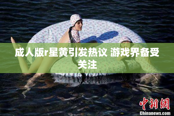 成人版r星黄引发热议 游戏界备受关注