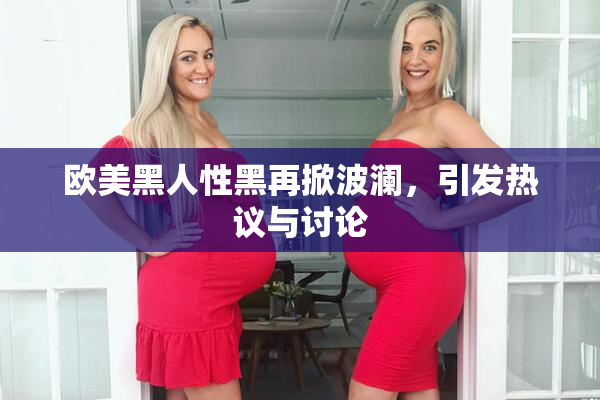 欧美黑人性黑再掀波澜，引发热议与讨论
