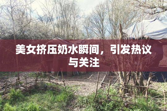 美女挤压奶水瞬间，引发热议与关注