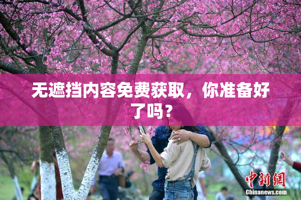 无遮挡内容免费获取，你准备好了吗？