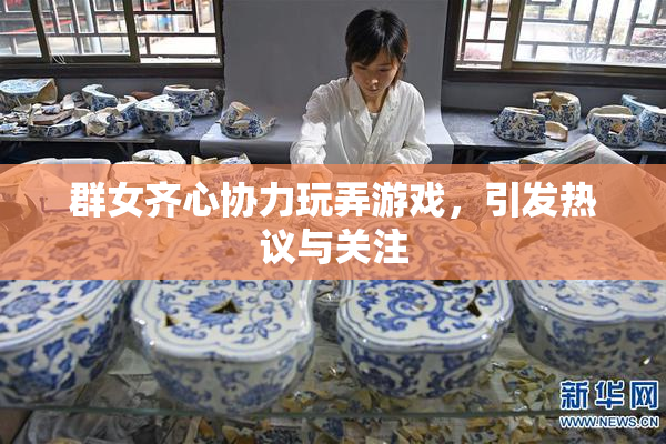 群女齐心协力玩弄游戏，引发热议与关注