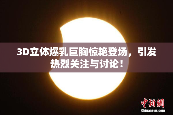 3D立体爆乳巨胸惊艳登场，引发热烈关注与讨论！