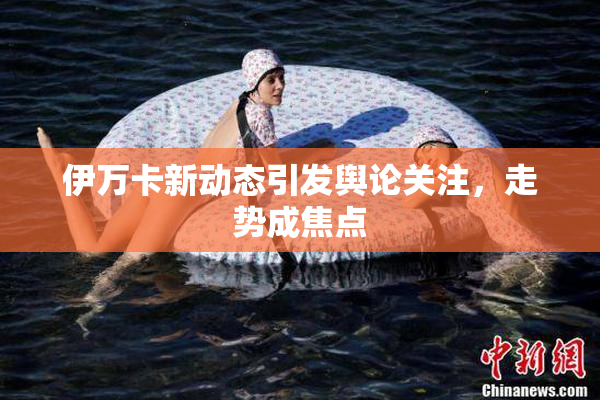 伊万卡新动态引发舆论关注，走势成焦点