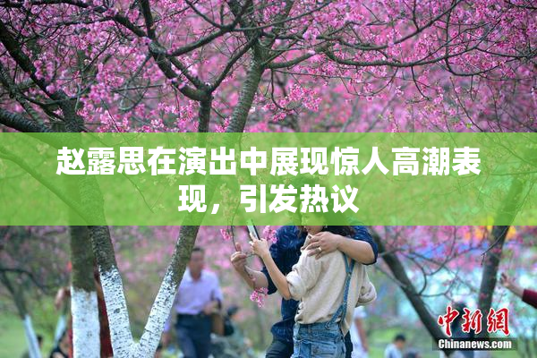 赵露思在演出中展现惊人高潮表现，引发热议