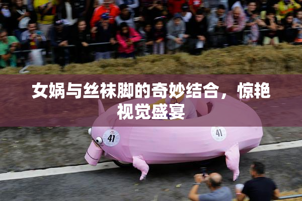 女娲与丝袜脚的奇妙结合，惊艳视觉盛宴