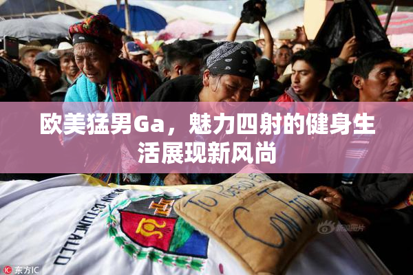 欧美猛男Ga，魅力四射的健身生活展现新风尚