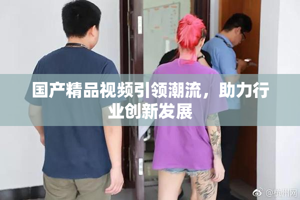 国产精品视频引领潮流，助力行业创新发展