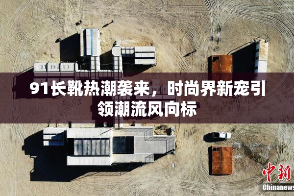 91长靴热潮袭来，时尚界新宠引领潮流风向标
