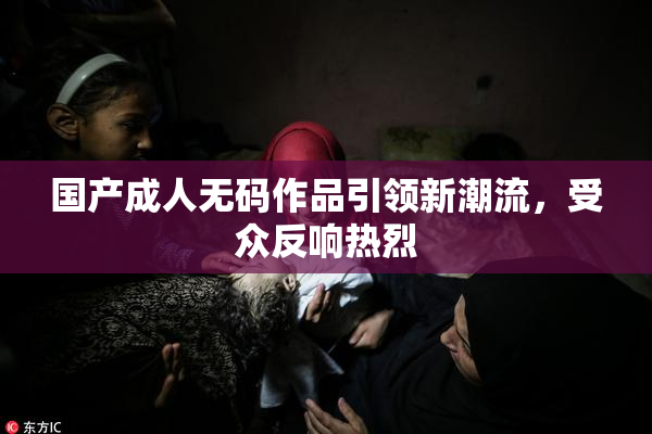 国产成人无码作品引领新潮流，受众反响热烈