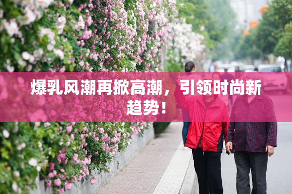 爆乳风潮再掀高潮，引领时尚新趋势！