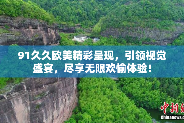 91久久欧美精彩呈现，引领视觉盛宴，尽享无限欢愉体验！
