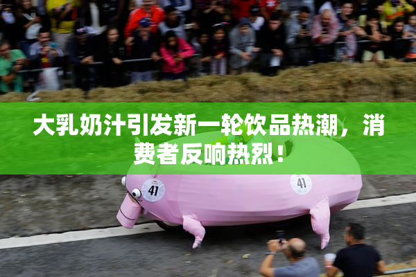 大乳奶汁引发新一轮饮品热潮，消费者反响热烈！
