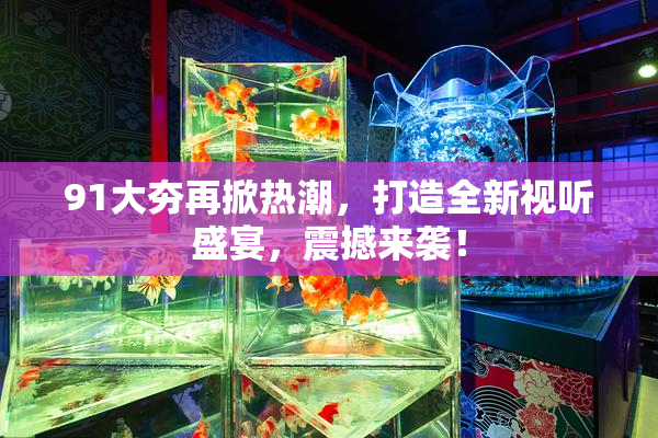91大夯再掀热潮，打造全新视听盛宴，震撼来袭！