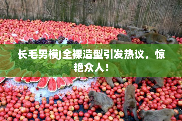 长毛男模J全裸造型引发热议，惊艳众人！