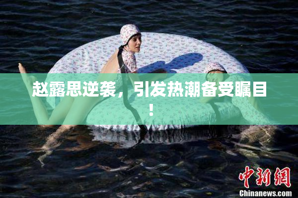 赵露思逆袭，引发热潮备受瞩目！