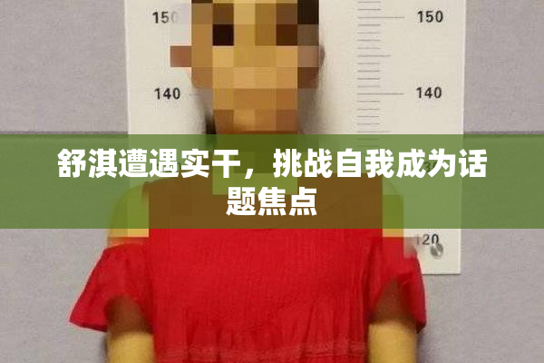 舒淇遭遇实干，挑战自我成为话题焦点