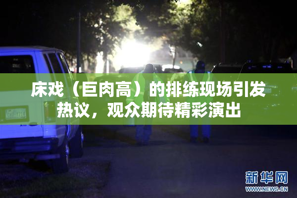 床戏（巨肉高）的排练现场引发热议，观众期待精彩演出