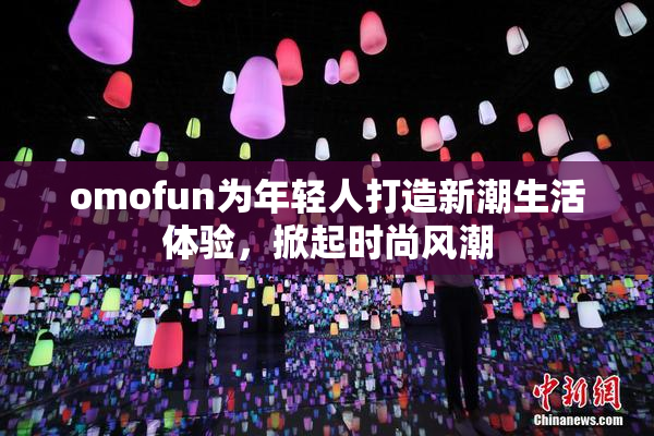 omofun为年轻人打造新潮生活体验，掀起时尚风潮