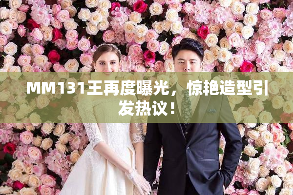 MM131王再度曝光，惊艳造型引发热议！