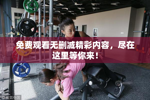 免费观看无删减精彩内容，尽在这里等你来！