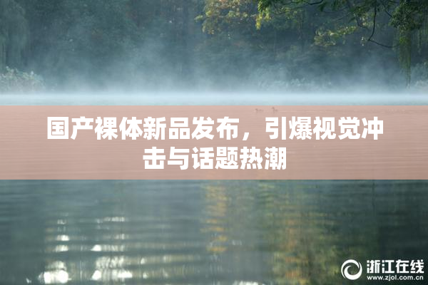 国产裸体新品发布，引爆视觉冲击与话题热潮