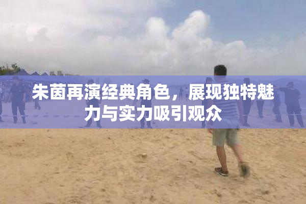 朱茵再演经典角色，展现独特魅力与实力吸引观众