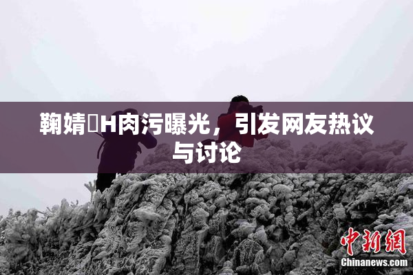 鞠婧祎H肉污曝光，引发网友热议与讨论