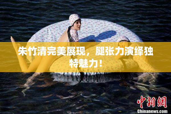 朱竹清完美展现，腿张力演绎独特魅力！