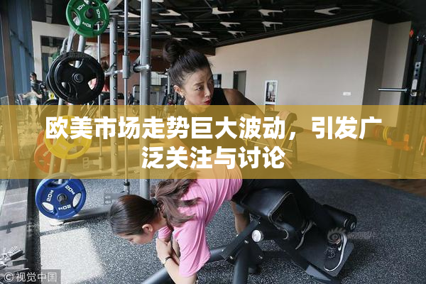 欧美市场走势巨大波动，引发广泛关注与讨论