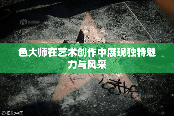 色大师在艺术创作中展现独特魅力与风采