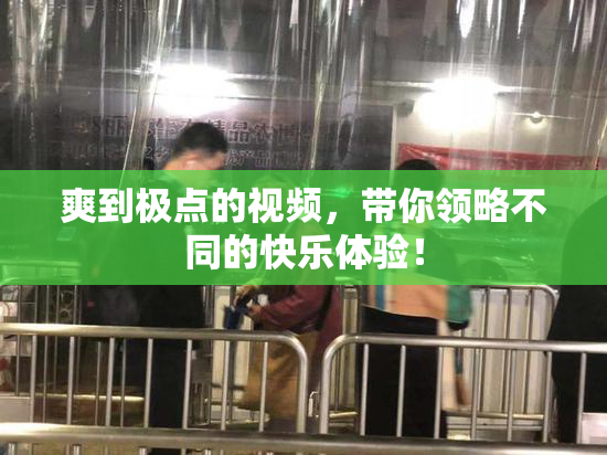 爽到极点的视频，带你领略不同的快乐体验！