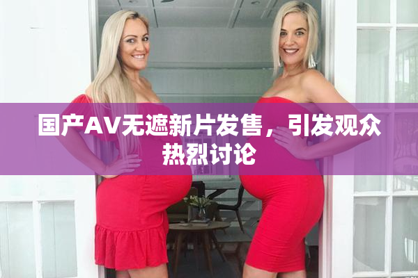 国产AV无遮新片发售，引发观众热烈讨论
