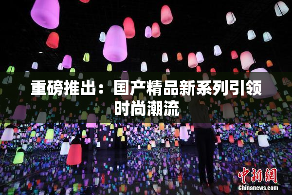 重磅推出：国产精品新系列引领时尚潮流