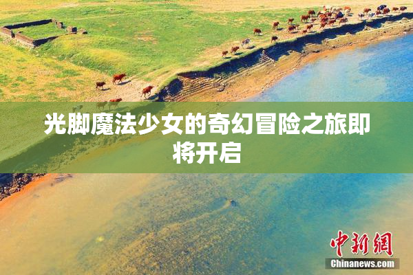 光脚魔法少女的奇幻冒险之旅即将开启