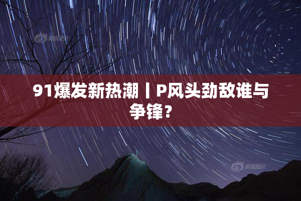 91爆发新热潮丨P风头劲敌谁与争锋？