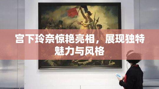 宫下玲奈惊艳亮相，展现独特魅力与风格