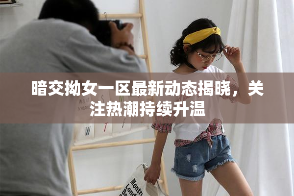 暗交拗女一区最新动态揭晓，关注热潮持续升温