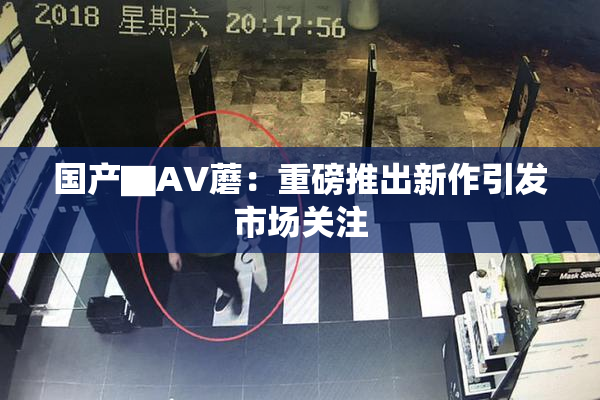 国产▇AV蘑：重磅推出新作引发市场关注