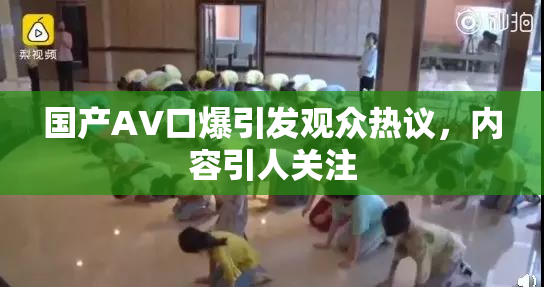 国产AV口爆引发观众热议，内容引人关注