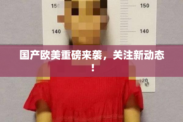 国产欧美重磅来袭，关注新动态！
