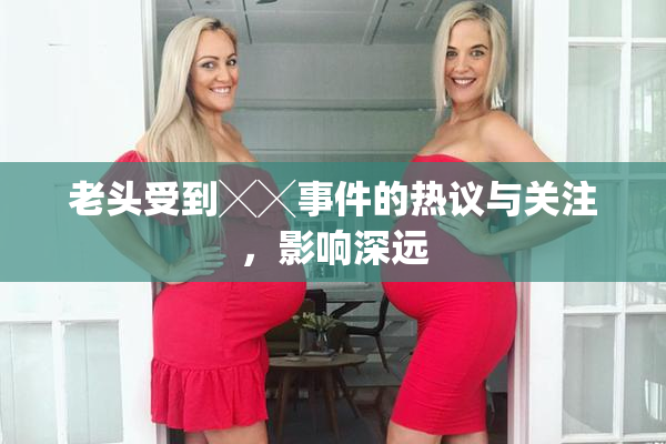 老头受到╳╳事件的热议与关注，影响深远