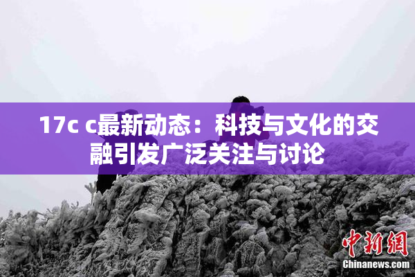 17c c最新动态：科技与文化的交融引发广泛关注与讨论