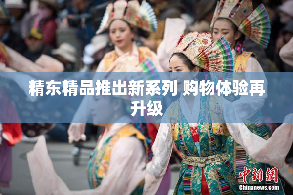 精东精品推出新系列 购物体验再升级