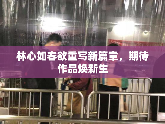 林心如春欲重写新篇章，期待作品焕新生
