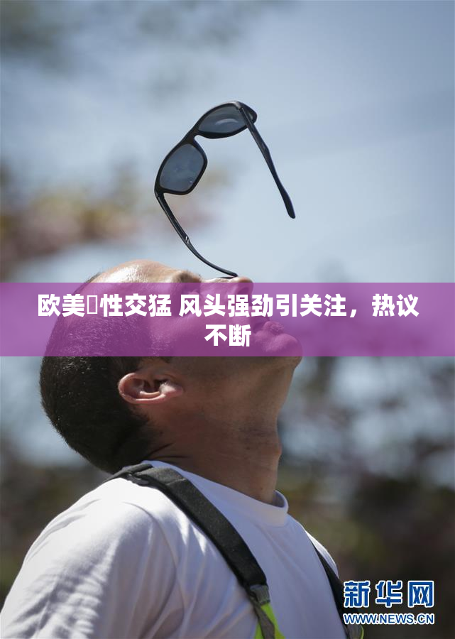 欧美巜性交猛 风头强劲引关注，热议不断