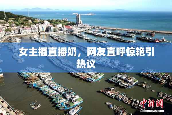 女主播直播奶，网友直呼惊艳引热议
